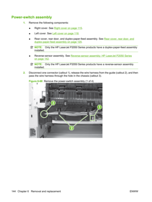 Page 156Power-switch assembly
1.Remove the following components:
● Right cover. See 
Right cover on page 115
.
● Left cover. See 
Left cover on page 118
.
● Rear cover, rear door, and duplex-paper-feed assembly. See 
Rear cover, rear door, and
duplex-paper-feed assembly on page 120
.
NOTE: Only the HP LaserJet P2050 Series prod ucts have a duplex-paper-feed assembly
installed.
● Reverse-sensor assembly. See Reverse-sensor assembly; HP LaserJet P2050 Series
on page 142.
NOTE:
Only the HP LaserJet P2050 Series pr...