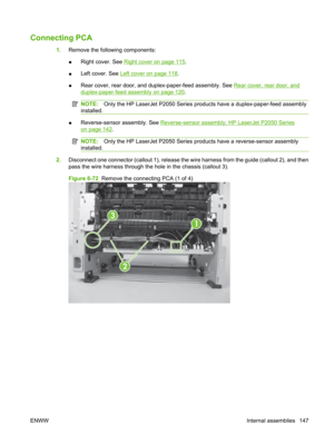 Page 159Connecting PCA
1.Remove the following components:
● Right cover. See 
Right cover on page 115.
● Left cover. See 
Left cover on page 118.
● Rear cover, rear door, and d
uplex-paper-feed assembly. See 
Rear cover, rear door, and
duplex-paper-feed assembly on page 120.
NOTE: Only the HP LaserJet P2050 Series products have a duplex-paper-feed assembly
installed.
● Reverse-sensor assembly. See Reverse-sensor assembly; HP LaserJet P2050 Series
on page 142
.
NOTE: Only the HP LaserJet P2050 Series pr oducts...