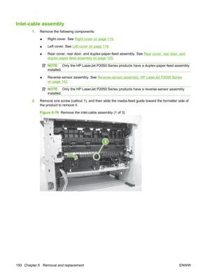 Page 162Inlet-cable assembly
1.Remove the following components:
● Right cover. See 
Right cover on page 115
.
● Left cover. See 
Left cover on page 118
.
● Rear cover, rear door, and duplex-paper-feed assembly. See 
Rear cover, rear door, and
duplex-paper-feed assembly on page 120
.
NOTE: Only the HP LaserJet P2050 Series prod ucts have a duplex-paper-feed assembly
installed.
● Reverse-sensor assembly. See Reverse-sensor assembly; HP LaserJet P2050 Series
on page 142.
NOTE:
Only the HP LaserJet P2050 Series pr...