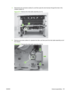Page 1633.Disconnect one connector (callout 2), and then pass the wire harness through the hole in the
chassis (callout 3).
Figure 6-77   Remove the inlet-cable assembly (2 of 3)
2
3
4.Remove one screw (callout 4), squeeze two tabs, and then push the inlet cable assembly out of
the chassis.
Figure 6-78   Remove the inlet-cable assembly (3 of 3)
4
ENWW Internal assemblies 151 