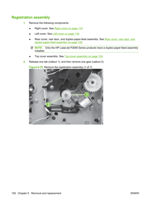 Page 164Registration assembly
1.Remove the following components:
● Right cover. See 
Right cover on page 115
.
● Left cover. See 
Left cover on page 118
.
● Rear cover, rear door, and duplex-paper-feed assembly. See 
Rear cover, rear door, and
duplex-paper-feed assembly on page 120
.
NOTE: Only the HP LaserJet P2050 Series prod ucts have a duplex-paper-feed assembly
installed.
● Top cover assembly. See Top-cover assembly on page 124
.
2. Release one tab (callout 1), and then remove one gear (callout 2).
Figure...