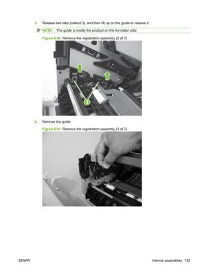 Page 1653.Release two tabs (callout 3), and then  lift up on the guide to release it.
NOTE:The guide is inside the product on the formatter side.
Figure 6-80   Remove the registration assembly (2 of 7)
3
4.Remove the guide.
Figure 6-81   Remove the registration assembly (3 of 7)
ENWW Internal assemblies 153 