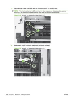 Page 1665.Remove three screws (callout 4) near  the guide removed in the previous step.
NOTE:The front-most screw is different than the  other two screws. Make sure this screw is
replaced in the mounting hole it is remo ved from when you reinstall the assembly.
Figure 6-82  Remove the registration assembly (4 of 7)
4
6.Remove two screws (callout 5) at the other end of the assembly.
Figure 6-83   Remove the registration assembly (5 of 7)
5
154 Chapter 6   Removal and replacement ENWW 