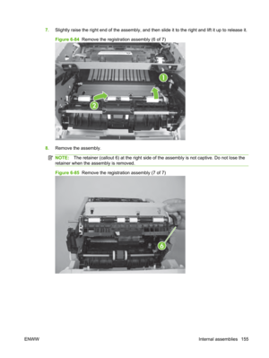 Page 1677.Slightly raise the right end of the assembly, and then  slide it to the right and lift it up to release it.
Figure 6-84   Remove the registration assembly (6 of 7)
1
2
8.Remove the assembly.
NOTE: The retainer (callout 6) at the right side of  the assembly is not captive. Do not lose the
retainer when the assembly is removed.
Figure 6-85   Remove the registration assembly (7 of 7)
6
ENWW Internal assemblies 155 
