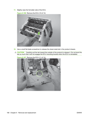 Page 18011.Slightly raise the formatter side of the ECU.
Figure 6-106   Remove the ECU (10 of 14)
12.Use a small flat blade screwdriver to releas e the sheet-metal tab in the product chassis.
CAUTION:Carefully pull the tab toward the outside of the product to release it. Do not bend the
tab so much that it will not engage the ECU mounting bracket when the ECU is reinstalled.
Figure 6-107   Remove the ECU (11 of 14)
168 Chapter 6   Removal and replacement ENWW 