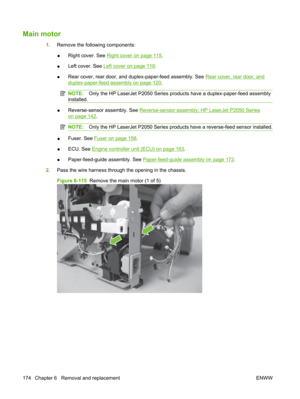 Page 186Main motor
1.Remove the following components:
● Right cover. See 
Right cover on page 115
.
● Left cover. See 
Left cover on page 118
.
● Rear cover, rear door, and duplex-paper-feed assembly. See 
Rear cover, rear door, and
duplex-paper-feed assembly on page 120
.
NOTE: Only the HP LaserJet P2050 Series prod ucts have a duplex-paper-feed assembly
installed.
● Reverse-sensor assembly. See Reverse-sensor assembly; HP LaserJet P2050 Series
on page 142.
NOTE:
Only the HP LaserJet P2050 Series produc ts have...