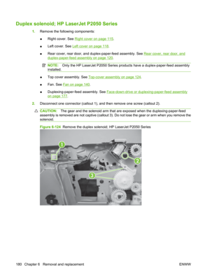 Page 192Duplex solenoid; HP LaserJet P2050 Series
1.Remove the following components:
● Right cover. See 
Right cover on page 115
.
● Left cover. See 
Left cover on page 118
.
● Rear cover, rear door, and duplex-paper-feed assembly. See 
Rear cover, rear door, and
duplex-paper-feed assembly on page 120
.
NOTE: Only the HP LaserJet P2050 Series prod ucts have a duplex-paper-feed assembly
installed.
● Top cover assembly. See Top-cover assembly on page 124
.
● Fan. See 
Fan on page 140
.
● Duplexing-paper-feed...