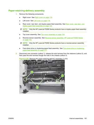 Page 193Paper-retaining-delivery assembly
1.Remove the following components:
● Right cover. See 
Right cover on page 115.
● Left cover. See 
Left cover on page 118.
● Rear cover, rear door, and d
uplex-paper-feed assembly. See 
Rear cover, rear door, and
duplex-paper-feed assembly on page 120.
NOTE: Only the HP LaserJet P2050 Series products have a duplex-paper-feed assembly
installed.
● Top cover assembly. See Top-cover assembly on page 124.
● Reverse-sensor assembly. See 
Reverse-sensor assembly; HP LaserJet...