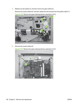 Page 1943.Release one tab (callout 4), and then remove one gear (callout 5).
Remove two screws (callout 6), and then release  the wire harness from the guides (callout 7).
Figure 6-126   Remove the paper-retaining-delivery assembly (2 of 6)
4
6
5
7
4.Remove two screws (callout 8).
Figure 6-127   Remove the paper-retaining-delivery assembly (3 of 6)
8
182 Chapter 6   Removal and replacement ENWW 