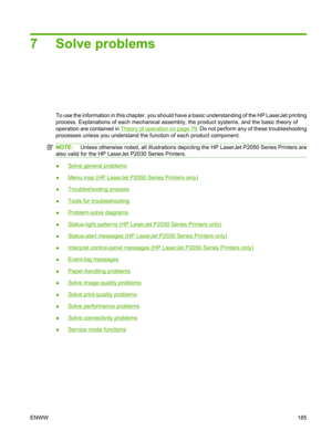 Page 1977 Solve problems
To use the information in this chapter, you should have a basic understanding of the HP LaserJet printing
process. Explanations of each mechanical assembly, the product systems, and the basic theory of
operation are contained in 
Theory of operation on page 79 . Do not perform any of these troubleshooting
processes unless you understand the function of each product component.
NOTE:  Unless otherwise noted, all i llustrations depicting the HP LaserJet P2050 Series Printers are
also valid...