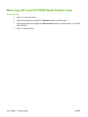 Page 202Menu map (HP LaserJet P2050 Series Printers only)
Print a menu map1.Press  OK to open the menus.
2. Use the arrow buttons to navigate to the  Reports submenu, and then press  OK.
3. Use the arrow buttons to navigate to the  Menu structure submenu, and then press  OK to print the
menu structure.
4. Press  X to exit the menus.
190 Chapter 7   Solve problems ENWW 