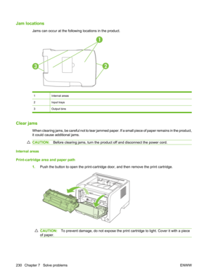 Page 242Jam locations
Jams can occur at the following locations in the product.
1
32
1Internal areas
2Input trays
3Output bins
Clear jams
When clearing jams, be careful not to tear jammed paper. If a small piece of paper remains in the product,
it could cause additional jams.
CAUTION:Before clearing jams, turn the product off and disconnect the power cord.
Internal areas
Print-cartridge area and paper path
1.Push the button to open the print-cartridge  door, and then remove the print cartridge.
CAUTION:To...