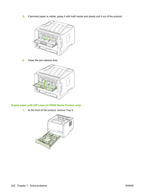 Page 2445.If jammed paper is visible, grasp it with both hands and slowly pull it out of the product.
6.Close the jam-release door.
Duplex paper path (HP LaserJet P2050 Series Printers only)
1.At the front of the product, remove Tray 2.
232 Chapter 7   Solve problems ENWW 