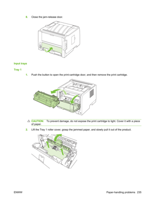 Page 2478.Close the jam-release door.
Input trays
Tray 1
1.Push the button to open the print-cartridge door, and then remove the print cartridge.
CAUTION: To prevent damage, do not expose the print cartridge to light. Cover it with a piece
of paper.
2. Lift the Tray 1 roller cover, grasp the jammed  paper, and slowly pull it out of the product.
ENWW Paper-handling problems 235 