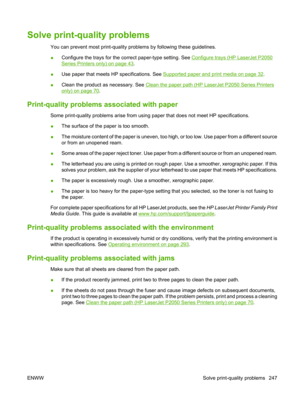 Page 259Solve print-quality problems
You can prevent most print-quality problems by following these guidelines.
● Configure the trays for the correct paper-type setting. See 
Configure trays (HP LaserJet P2050
Series Printers only) on page 43.
● Use paper that meets HP specifications. See 
Supported paper and print media on page 32
.
● Clean the product as necessary. See 
Clean the paper path (HP LaserJet P2050 Series Printers
only) on page 70
.
Print-quality problems  associated with paper
Some print-quality...