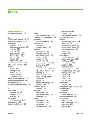 Page 313Index
Symbols/Numerics
2ndary service menu 250
A
A6-size paper loading 40,  41
accessibility features 4,  5
accessoriesavailable 4,  5
cables and interfaces 255
memory 255
ordering 254
paper-handling 255
part numbers 255
print cartridges 255
screws 257
whole units 256
acoustic specifications 293
after service checklist 100
alerts E-mail 52
setting up 51
status 52,  215
viewing with HPToolboxFX 52
Alerts tab, HP ToolboxFX 52
anticounterfeit supplies 59
archive setting 27
automatic crossover, setting 28
B...