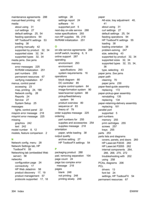 Page 316maintenance agreements 288
manual-feed printing 42
mediaabout using 31
curl settings 27
default settings 25,  54
feeding operations 94
HP ToolboxFX settings 53
loading 38
printing manually 42
supported by product 32,  34
supported sizes 32,  34
supported types 32,  34
media jams.  See jams
memory error messages 225
NVRAM initialization 251
part numbers 255
permanent resources 67
verifying installation 67
menus, control panel accessing 23
map, printing 24,  190
Network config. 28
Reports 24
Service 27...