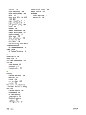 Page 320overview 185
pages not printing 248
pages printing slowly 248
paper 247
paper jams 229,  230,  235,236,  239
paper pickup (Tray 1) 71
paper pickup (Tray 2) 75
poor graphics quality 242
power 188
process 191
product environment 247
product performance 187
reports and tools 193
status page 193
status-light patterns 209
toner specks 70
USB cables 248
See also  solving; tests; checks
Troubleshooting tab
HP ToolboxFX settings 55
types, media
HP ToolboxFX settings 55
U
UNIX software 15
usage page 24
USB cable,...