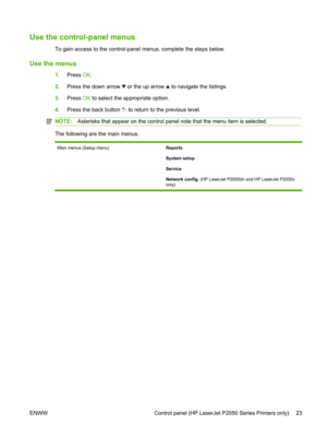 Page 35Use the control-panel menus
To gain access to the control-panel menus, complete the steps below.
Use the menus
1.Press  OK.
2. Press the down arrow 
 or the up arrow  to navigate the listings.
3. Press  OK to select the appropriate option.
4. Press the back button 
 to return to th e previous level.
NOTE:Asterisks that appear on the control panel  note that the menu item is selected.
The following are the main menus.
Main menus (Setup menu) Reports
System setup
Service
Network config. (HP LaserJet...