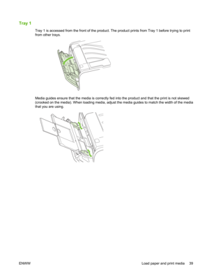 Page 51Tray 1
Tray 1 is accessed from the front of the product. The product prints from Tray 1 before trying to print
from other trays.
Media guides ensure that the media is correctly fed into the product and that the print is not skewed
(crooked on the media). When loading media, adjust the media guides to match the width of the media
that you are using.
ENWW Load paper and print media 39 