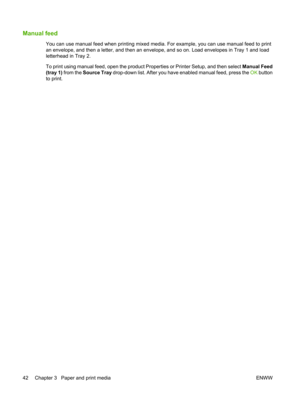 Page 54Manual feed
You can use manual feed when printing mixed media. For example, you can use manual feed to print
an envelope, and then a letter, and then an envelope, and so on. Load envelopes in Tray 1 and load
letterhead in Tray 2.
To print using manual feed, open the product Properties or Printer Setup, and then select Manual Feed
(tray 1)  from the  Source Tray  drop-down list. After you have enabled manual feed, press the  OK button
to print.
42 Chapter 3   Paper and print media ENWW 