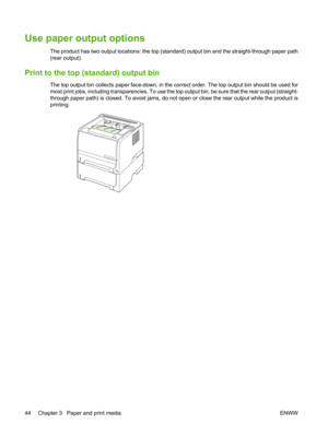 Page 56Use paper output options 
The product has two output locations: the top (standard) output bin and the straight-through paper path
(rear output).
Print to the top (standard) output bin
The top output bin collects paper face-down, in the co rrect order. The top output bin should be used for
most print jobs, including transparencies. To use the top  output bin, be sure that the rear output (straight-
through paper path) is closed. To avoid jams, do not  open or close the rear output while the product is...