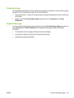 Page 61Configuration page
The configuration page lists the current settings and properties of the product. It also contains a status
log report. To print a configuration page, do one of the following:
● Press and hold the 
Go button for 5 seconds when the product Ready light is on and no other jobs
are printing.
● Select it from the 
Print Information Pages drop-down list on the  Services tab in Printer
Preferences .
Supplies Status page
You can print the Supplies Status page by selecting it from the  Print...