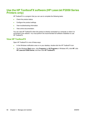 Page 62Use the HP ToolboxFX software (HP LaserJet P2050 Series
Printers only)
HP ToolboxFX is a program that you can use to complete the following tasks:
●Check the product status.
● Configure the product settings.
● View troubleshooting information.
● View online documentation.
You can view HP ToolboxFX when the product is di rectly connected to a computer or when it is
connected to the network. You must perform the  recommended full software installation to use
HP ToolboxFX.
View HP ToolboxFX
Open HP...