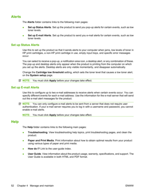 Page 64Alerts
The Alerts  folder contains links to the following main pages:
● Set up Status Alerts
. Set up the product to send you pop-up alerts for certain events, such as low
toner levels.
● Set up E-mail Alerts
. Set up the product to send you e-mail alerts for certain events, such as low
toner levels.
Set up Status Alerts
Use this to set up the product so that it sends alerts  to your computer when jams, low levels of toner in
HP print cartridges, a non-HP print cartridge in use, empty input trays, and...