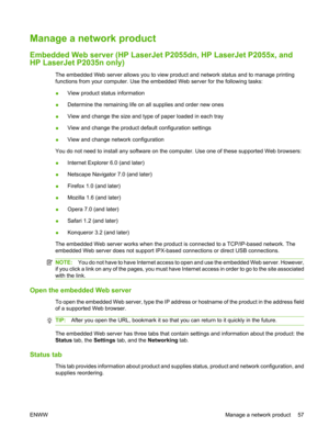 Page 69Manage a network product
Embedded Web server (HP LaserJet P2055dn, HP LaserJet P2055x, and
HP LaserJet P2035n only)
The embedded Web server allows you to view pr oduct and network status and to manage printing
functions from your computer. Use the em bedded Web server for the following tasks:
● View product status information
● Determine the remaining life on all supplies and order new ones
● View and change the size and type of paper loaded in each tray
● View and change the product default...