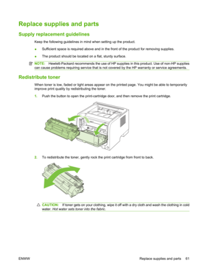 Page 73Replace supplies and parts
Supply replacement guidelines
Keep the following guidelines in mind when setting up the product.
●Sufficient space is required above and in the front of the product for removing supplies.
● The product should be located on a flat, sturdy surface.
NOTE:
Hewlett-Packard recommends the use of HP supp lies in this product. Use of non-HP supplies
can cause problems requiring service that is not  covered by the HP warranty or service agreements.
Redistribute toner
When toner is low,...