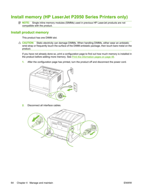 Page 76Install memory (HP LaserJet P2050 Series Printers only)
NOTE:Single inline memory modules (SIMMs) used in previous HP LaserJet products are not
compatible with the product.
Install product memory
This product has one DIMM slot.
CAUTION: Static electricity can damage DIMMs. When  handling DIMMs, either wear an antistatic
wrist strap or frequently touch the  surface of the DIMM antistatic package, then touch bare metal on the
product.
If you have not already done so, print a configuratio n page to find out...