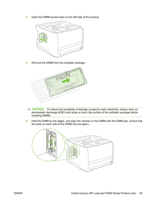 Page 773.Open the DIMM-access door on the left side of the product.
4.Remove the DIMM from  the antistatic package.
CAUTION:To reduce the possibility of damage caused  by static electricity, always wear an
electrostatic discharge (ESD) wris t strap or touch the surface of the antistatic package before
handling DIMMs.
5. Hold the DIMM by the edges, and align the notc hes on the DIMM with the DIMM slot. (Check that
the locks on each side of the DIMM slot are open.)
ENWW Install memory (HP LaserJet P2050 Series...