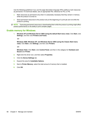 Page 80Use the following guidelines if you use the page description language (PDL) ability to mark resources
as permanent. For technical details, see an appropriate PDL reference for PCL or PS.
● Mark resources as permanent only when it is absolutely necessary that they remain in memory
while the product is turned on.
● Send permanent resources to the product only at the beginning of a print job and not while the
product is printing.
NOTE:
Overusing permanent resources or downloading th em while the product is...