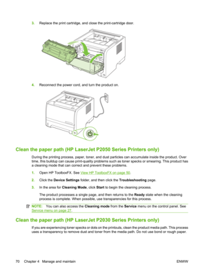 Page 823.Replace the print cartridge, and close the print-cartridge door.
4.Reconnect the power cord, and turn the product on.
Clean the paper path (HP Laser Jet P2050 Series Printers only)
During the printing process, paper, toner, and dust  particles can accumulate inside the product. Over
time, this buildup can cause print- quality problems such as toner specks or smearing. This product has
a cleaning mode that can corre ct and prevent these problems.
1. Open HP ToolboxFX. See 
View HP ToolboxFX on page 50....