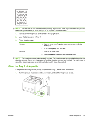 Page 83NOTE:For best results use a sheet of transparency. If  you do not have any transparencies, you can
use copier grade media (70 to 90 g/m2 (18 to 24 lb)) with a smooth surface.
1. Make sure that the product is idle and the Ready light is on.
2. Load the transparency in Tray 1.
3. Print a cleaning page.
Windows1. Open the printer-driver  Properties screen, and then click the  Device
Settings  tab.
2. In the  Cleaning Page  area, click Start.
Macintosh 1.Open the HP Printer Utility.
2. Select the  Cleaning...