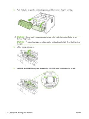 Page 842.Push the button to open the print-cartridge  door, and then remove the print cartridge.
CAUTION:Do not touch the black sponge-transfer roller inside the product. Doing so can
damage the product.
CAUTION: To prevent damage, do not expose the print ca rtridge to light. Cover it with a piece
of paper.
3. Lift the pickup roller cover.
4.Press the two black retaining tabs outward until  the pickup roller is released from its seat.
72 Chapter 4   Manage and maintain ENWW 