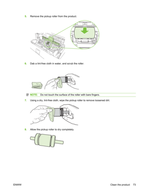 Page 855.Remove the pickup roller from the product.
6.Dab a lint-free cloth in water, and scrub the roller.
NOTE: Do not touch the surface of the roller with bare fingers.
7.Using a dry, lint-free cloth, wipe the pickup roller to remove loosened dirt.
8.Allow the pickup roller  to dry completely.
ENWW Clean the product 73 