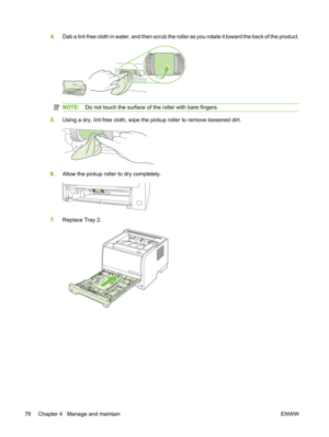 Page 884.Dab a lint-free cloth in water, and then scrub the rolle r as you rotate it toward the back of the product.
NOTE:Do not touch the surface of the roller with bare fingers.
5.Using a dry, lint-free cloth, wipe the  pickup roller to remove loosened dirt.
6.Allow the pickup roller  to dry completely.
7.Replace Tray 2.
76 Chapter 4   Manage and maintain ENWW 