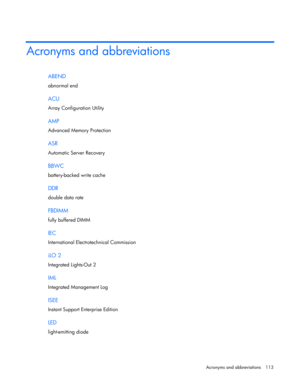 Page 113
 
Acronyms and abbreviations  113 
Acronyms and abbreviations 
ABEND 
abnormal end  
ACU 
Array Configuration Utility  
AMP 
Advanced Memory Protection  
ASR 
Automatic Server Recovery  
BBWC 
battery-backed write cache  
DDR 
double data rate  
FBDIMM 
fully buffered DIMM  
IEC 
International Electrotechnical Commission  
iLO 2 
Integrated Lights-Out 2  
IML 
Integrated Management Log  
ISEE 
Instant Support Enterprise Edition  
LED 
light-emitting diode   