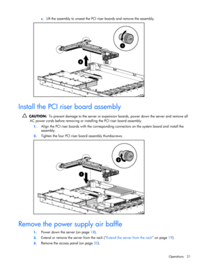 Page 21
 
Operations 21 
c.
 
Lift the assembly to unseat the PCI  riser boards and remove the assembly. 
  
Install the PCI riser board assembly 
  CAUTION:   To prevent damage to the server or expansio n boards, power down the server and remove all 
AC power cords before removing or inst alling the PCI riser board assembly. 
1. Align the PCI riser boards with the corresponding  connectors on the system board and install the 
assembly. 
2.  Tighten the four PCI riser bo ard assembly thumbscrews. 
  
Remove the...