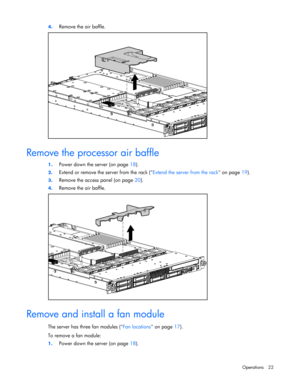 Page 22
 
Operations 22 
4.
 
Remove the air baffle. 
  
Remove the processor air baffle 
1. Power down the server (on page  18). 
2. Extend or remove the server from the rack ( Extend the server from the rack on page 19). 
3. Remove the access panel (on page  20). 
4. Remove the air baffle. 
  
Remove and install a fan module 
The server has three fan modules ( Fan locations on page 17). 
To remove a fan module: 
1.  Power down the server (on page  18).  