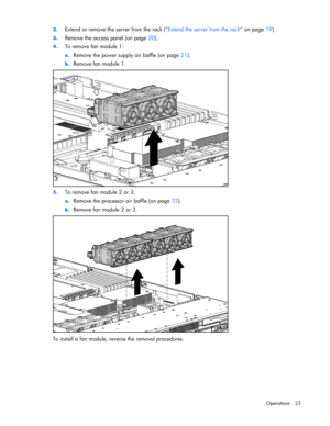 Page 23
 
Operations 23 
2.
 
Extend or remove the server from the rack ( Extend the server from the rack on page 19). 
3. Remove the access panel (on page  20). 
4. To remove fan module 1: 
a. Remove the power supply air baffle (on page  21). 
b. Remove fan module 1. 
 
5.  To remove fan module 2 or 3: 
a. Remove the processor air baffle (on page  22). 
b. Remove fan module 2 or 3. 
 
To install a fan module, reverse the removal procedures.  