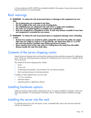 Page 28
 
Setup 28 
or those complying with IEC 60309 are considered suit able for this purpose. Using common power outlet 
strips for the server is not recommended. 
 
Rack warnings 
   WARNING:  To reduce the risk of personal injury or damage to the equipment, be sure 
that:  
•   The leveling jacks are extended to the floor.  
•   The full weight of the rack rests on the leveling jacks.  
•   The stabilizing feet are attached to the ra ck if it is a single-rack installation.  
•   The racks are coupled...