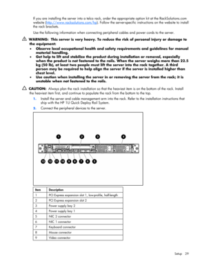 Page 29
 
Setup 29 
If you are installing the server into a telco rack, or der the appropriate option kit at the RackSolutions.com 
website ( http://www.racksolutions.com/hp
). Follow the server-specific instru ctions on the website to install 
the rack brackets. 
Use the following information when connecting peripheral cables and power cords to the server. 
   WARNING:  This server is very heavy. To redu ce the risk of personal injury or damage to 
the equipment: 
•   Observe local occupational health and...