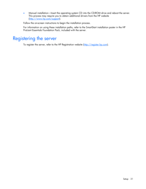 Page 31
 
Setup 31 
•
 
Manual installation—Insert the operating system CD  into the CD-ROM drive and reboot the server. 
This process may require you to obtain additional drivers from the HP website 
( http://www.hp.com/support
). 
Follow the on-screen instructions to  begin the installation process. 
For information on using these installation paths, refe r to the SmartStart installation poster in the HP 
ProLiant Essentials Foundation Pack, included with the server. 
 
Registering the server 
To register the...