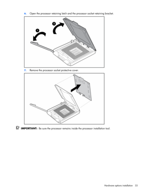 Page 33
 
Hardware options  installation 33 
6.
 
Open the processor retaining latch and  the processor socket retaining bracket. 
 
7. Remove the processor socket protective cover. 
 
  IMPORTANT:   Be sure the processor remains inside the processor installation tool.  