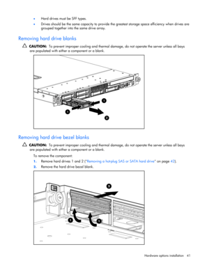 Page 41
 
Hardware options  installation 41 
•
 
Hard drives must be SFF types. 
• Drives should be the same capacity to provide the  greatest storage space efficiency when drives are 
grouped together into the same drive array. 
 
Removing hard drive blanks 
   CAUTION:   To prevent improper cooling and thermal damag e, do not operate the server unless all bays 
are populated with either a component or a blank.  
  
Removing hard drive bezel blanks 
   CAUTION:   To prevent improper cooling and thermal dama...