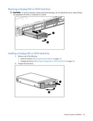 Page 42
 
Hardware options  installation 42 
Removing a hot-plug SAS or SATA hard drive 
  CAUTION:   To prevent improper cooling and thermal damag e, do not operate the server unless all bays 
are populated with either a component or a blank.  
  
Installing a hot-plug SAS or SATA hard drive 
1.  Remove one of the following: 
• Hard drive blank ( Removing hard drive blanks  on page 41) 
• Hot-plug hard drive ( Removing a hot-plug SA S or SATA hard drive on page 42) 
2. Prepare the hard drive. 
  