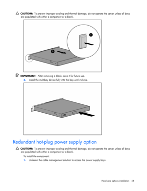 Page 44
 
Hardware options  installation 44 
  CAUTION:   To prevent improper cooling and thermal damag e, do not operate the server unless all bays 
are populated with either a component or a blank.  
 
   IMPORTANT:   After removing a blank,  save it for future use. 
3. Install the multibay device fully into the bay until it clicks. 
  
Redundant hot-plug power supply option 
  CAUTION:   To prevent improper cooling and thermal damag e, do not operate the server unless all bays 
are populated with either a...